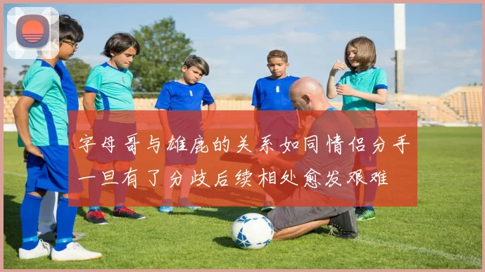 字母哥与雄鹿的关系如同情侣分手一旦有了分歧后续相处愈发艰难