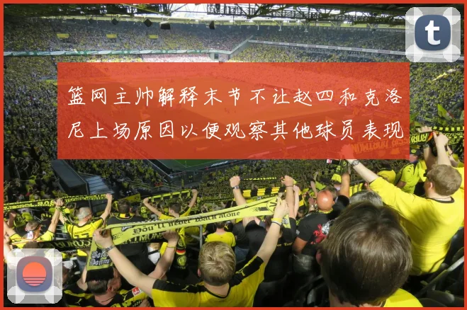 篮网主帅解释末节不让赵四和克洛尼上场原因以便观察其他球员表现