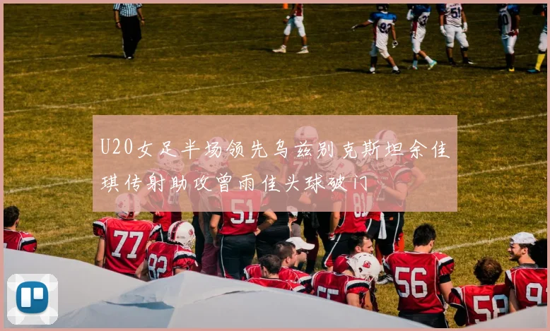 U20女足半场领先乌兹别克斯坦余佳琪传射助攻曾雨佳头球破门