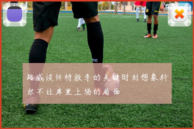 路威谈怀特救李的关键时刻想象科尔不让库里上场的局面