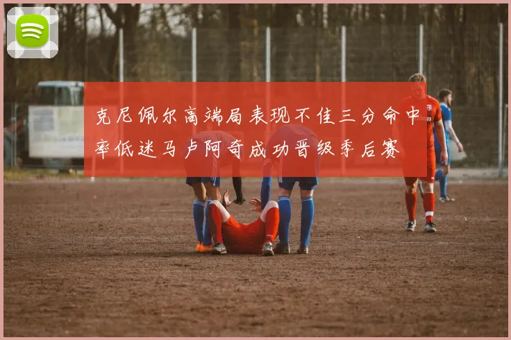 克尼佩尔高端局表现不佳三分命中率低迷马卢阿奇成功晋级季后赛