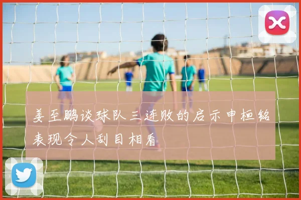 姜至鹏谈球队三连败的启示申桓铭表现令人刮目相看