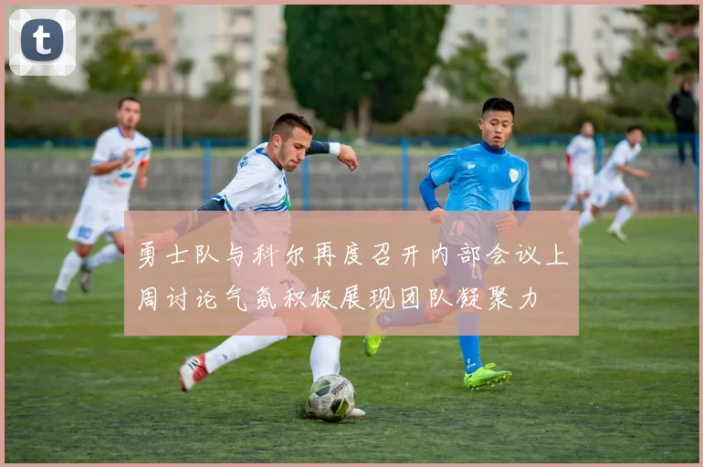 勇士队与科尔再度召开内部会议上周讨论气氛积极展现团队凝聚力